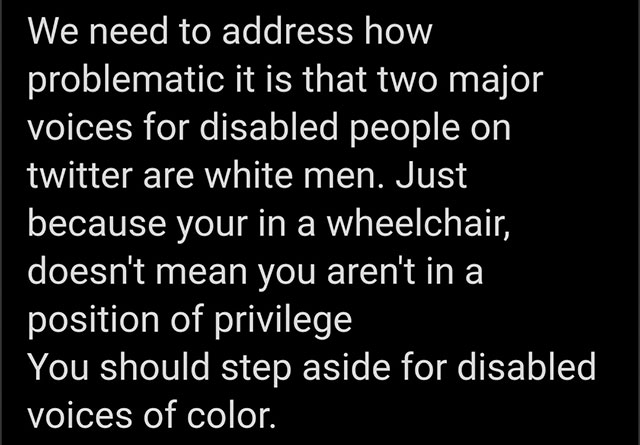 We need to address how problematic it is that two major voices for disabled people on twitter are white men. Just because your in a wheelchair, doesn't mean you aren't in a position of privilege You should step aside for disabled voices of color.