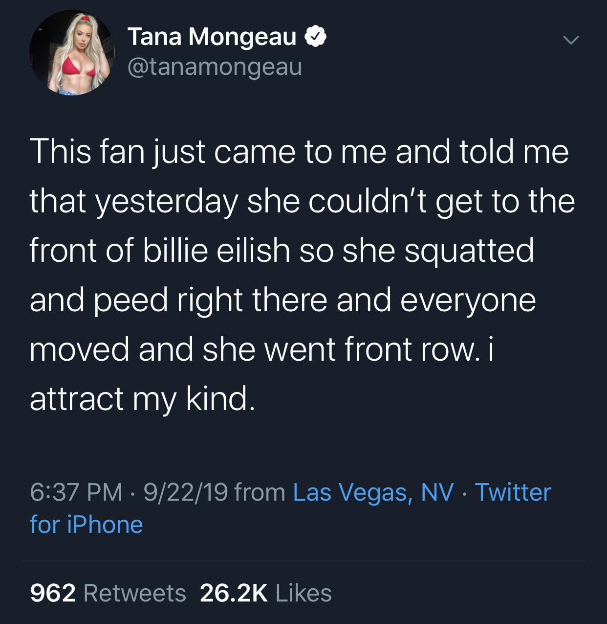 Tana Mongeau This fan just came to me and told me that yesterday she couldn't get to the front of billie eilish so she squatted and peed right there and everyone moved and she went front row. i attract my kind. 92219 from Las Vegas, Nv Twitter for i