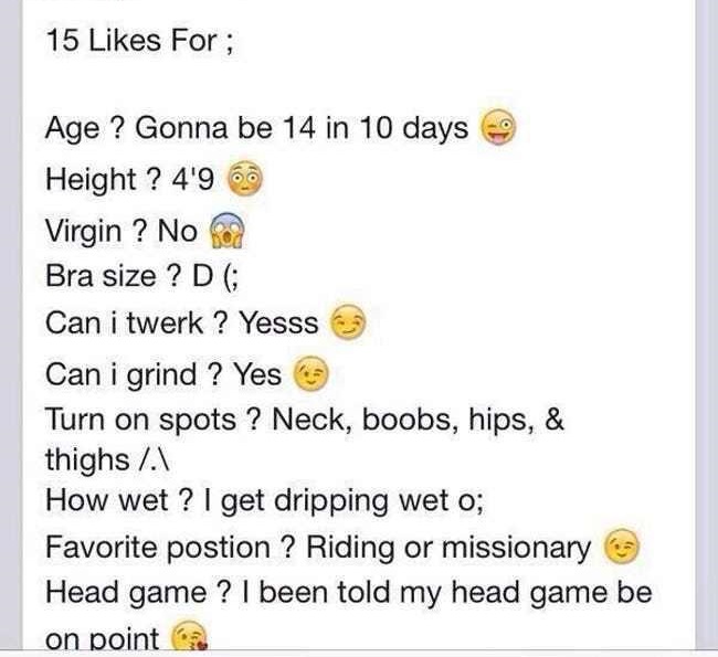 15 For; Age ? Gonna be 14 in 10 days Height ? 4'96 Virgin ? No Bra size ? D ; Can i twerk? Yesss Can i grind ? Yes Turn on spots ? Neck, boobs, hips, & thighs A How wet? I get dripping wet o; Favorite postion ? Riding or missionary Head game ?