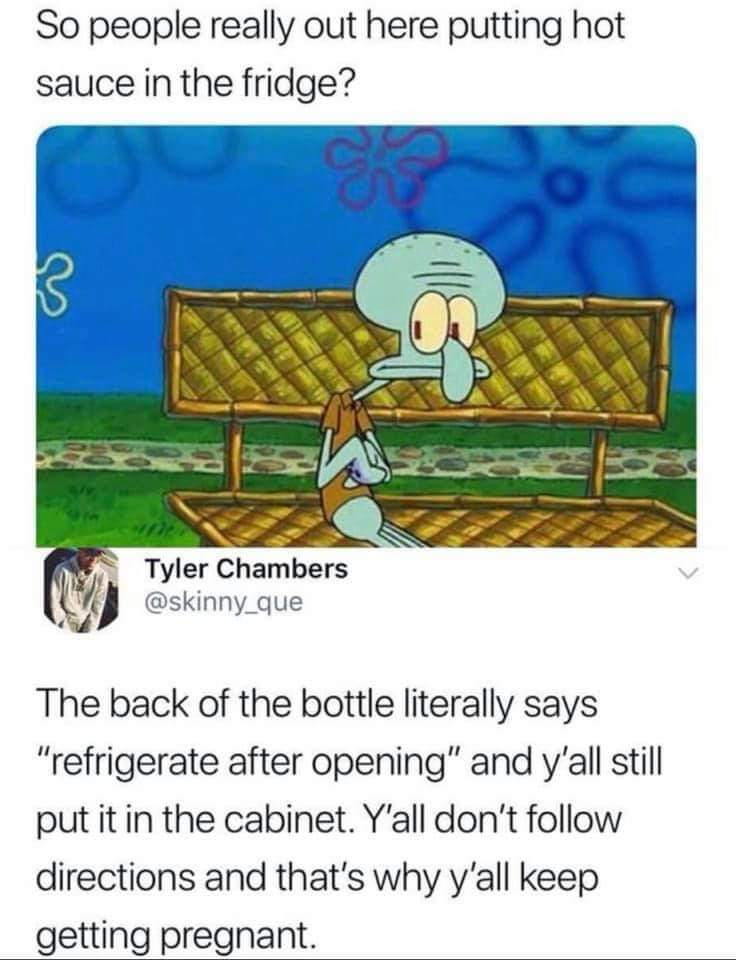 hot sauce in the fridge meme - So people really out here putting hot sauce in the fridge? Tyler Chambers The back of the bottle literally says "refrigerate after opening" and y'all still put it in the cabinet. Y'all don't directions and that's why y'all k