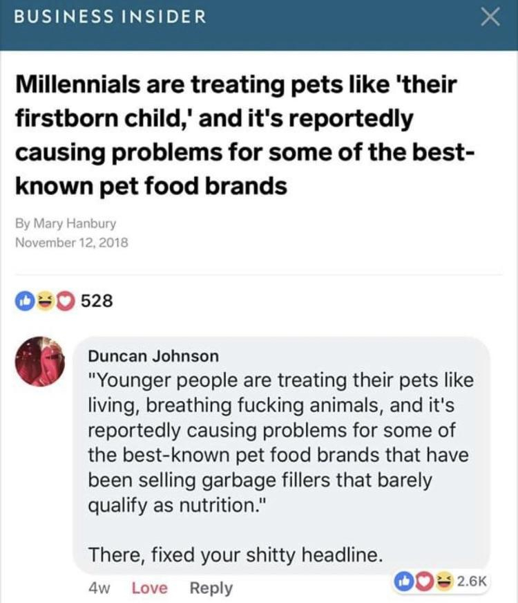 millennials are killing pet food - Business Insider Millennials are treating pets 'their firstborn child,' and it's reportedly causing problems for some of the best known pet food brands By Mary Hanbury 0 528 Duncan Johnson "Younger people are treating th