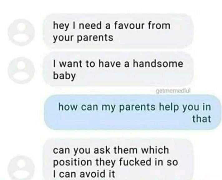 hey I need a favour from your parents I want to have a handsome baby getmemediul how can my parents help you in that can you ask them which position they fucked in so I can avoid it