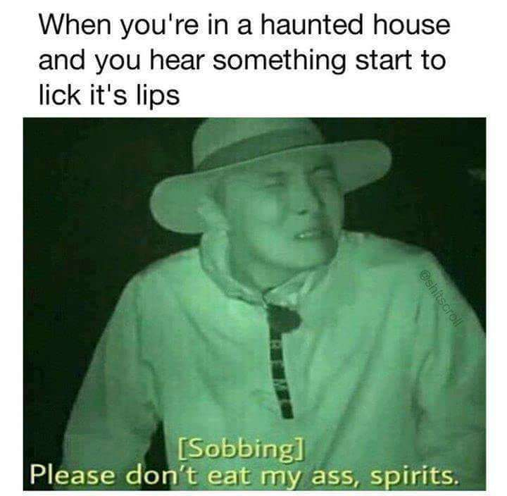 spirits please don t eat my ass - When you're in a haunted house and you hear something start to lick it's lips Sobbing Please don't eat my ass, spirits.