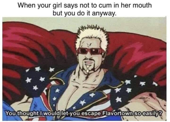 you can t escape flavortown - When your girl says not to cum in her mouth but you do it anyway. You thought I would let you escape Flavortown so easily?