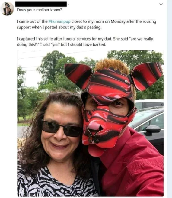 came out of the human pup closet - Does your mother know? I came out of the humanpup closet to my mom on Monday after the rousing support when I posted about my dad's passing I captured this selfie after funeral services for my dad. She said are we really
