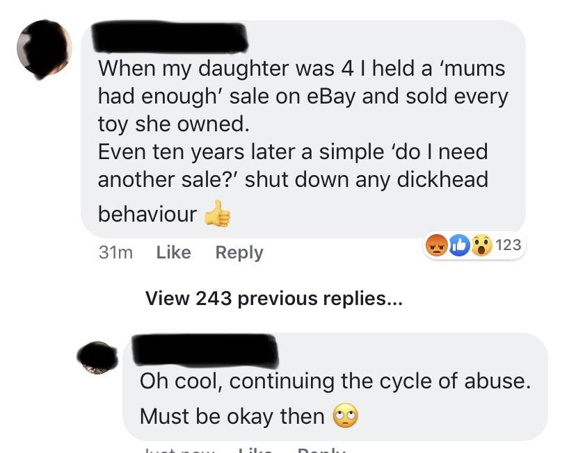 communication - When my daughter was 41 held a 'mums had enough' sale on eBay and sold every toy she owned. Even ten years later a simple 'do I need another sale?' shut down any dickhead behaviour 31m Wd 123 View 243 previous replies... Oh cool, continuin