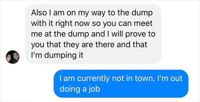 perfect comebacks - Also I am on my way to the dump with it right now so you can meet me at the dump and I will prove to you that they are there and that I'm dumping it I am currently not in town. I'm out doing a job