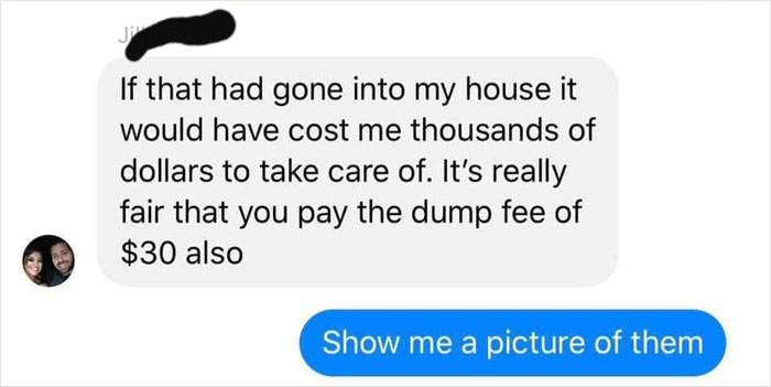 communication - If that had gone into my house it would have cost me thousands of dollars to take care of. It's really fair that you pay the dump fee of $30 also Show me a picture of them