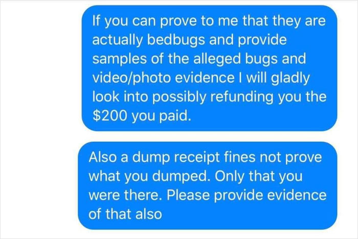organization - If you can prove to me that they are actually bedbugs and provide samples of the alleged bugs and videophoto evidence I will gladly look into possibly refunding you the $200 you paid. Also a dump receipt fines not prove what you dumped. Onl