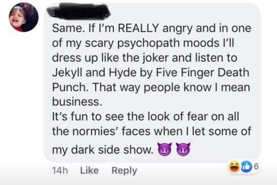 Joker  - Same. If I'm Really angry and in one of my scary psychopath moods I'll dress up the joker and listen to Jekyll and Hyde by Five Finger Death Punch. That way people know I mean business. It's fun to see the look of fear on all the normies' faces w