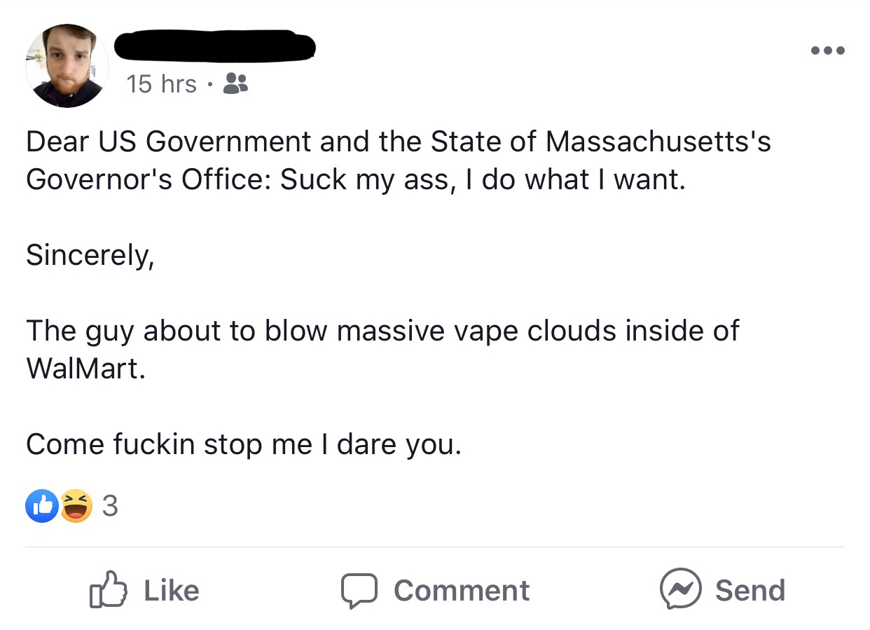 document - 15 hrs Dear Us Government and the State of Massachusetts's Governor's Office Suck my ass, I do what I want. Sincerely, The guy about to blow massive vape clouds inside of Walmart. Come fuckin stop me I dare you. Comment Send