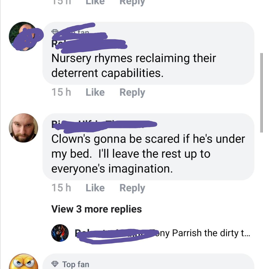 media - 15 | Lire R Nursery rhymes reclaiming their deterrent capabilities. 15 h Pie Clown's gonna be scared if he's under my bed. I'll leave the rest up to everyone's imagination. 15h View 3 more replies .... ny Parrish the dirty t... Top fan
