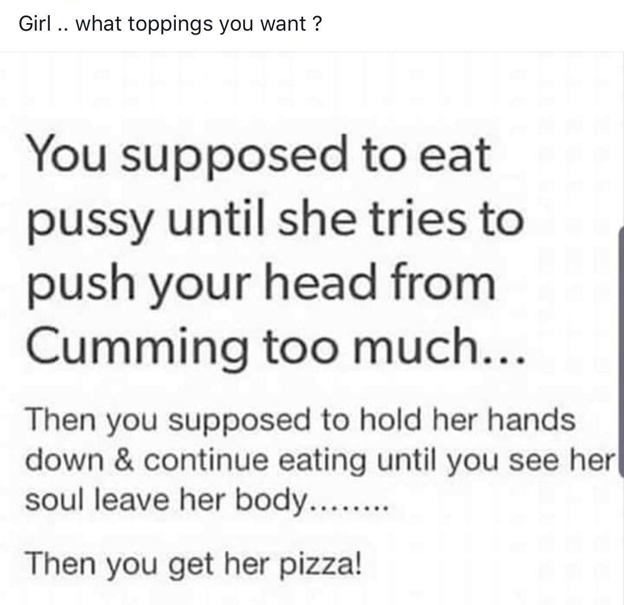 sex memes - Girl .. what toppings you want? You supposed to eat pussy until she tries to push your head from Cumming too much... Then you supposed to hold her hands down & continue eating until you see her soul leave her body........ Then you get her pi