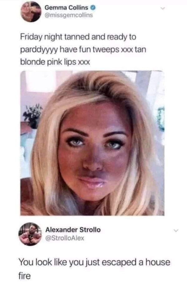 girls shaped like this talk the most shit - Gemma Collins Friday night tanned and ready to parddyyyy have fun tweeps xxx tan blonde pink lips xxx Alexander Strollo You look you just escaped a house fire