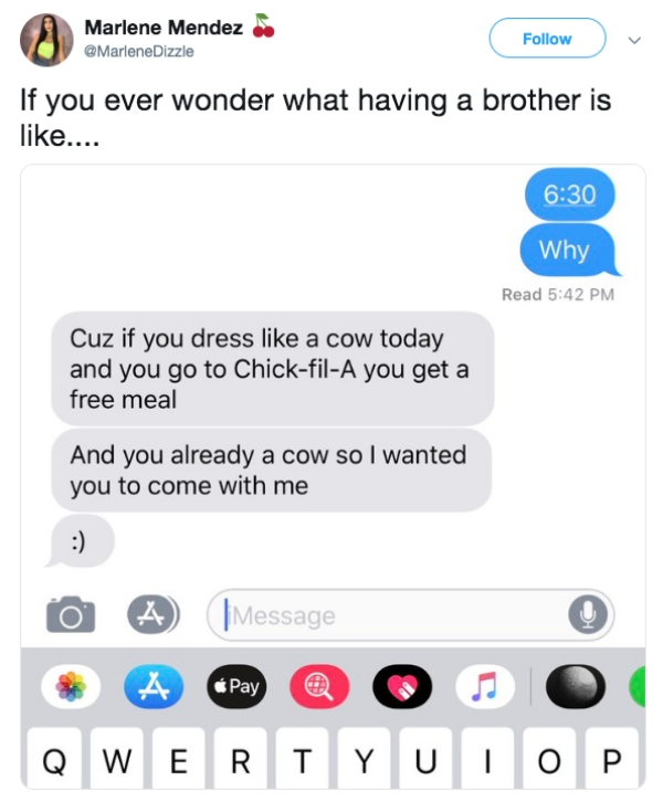 Marlene Mendez Dizzle If you ever wonder what having a brother is .... Why Read Cuz if you dress a cow today and you go to ChickfilA you get a free meal And you already a cow so I wanted you to come with me to A IMessage Qwertyuiop