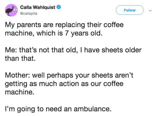 document - Calla Wahlquist My parents are replacing their coffee machine, which is 7 years old. Me that's not that old, I have sheets older than that. Mother well perhaps your sheets aren't getting as much action as our coffee machine. I'm going to need a
