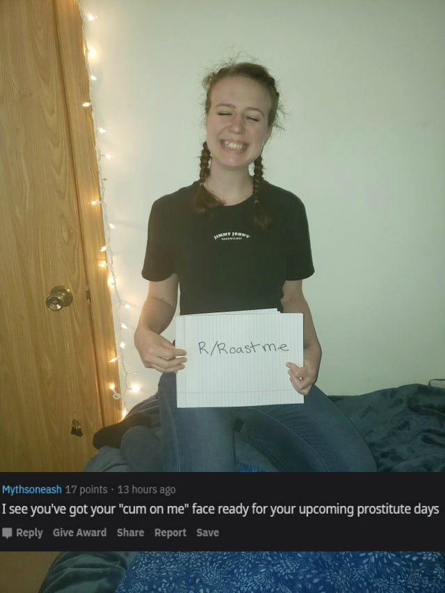 t shirt - RRoast me Mythsoneash 17 points 13 hours ago I see you've got your "cum on me" face ready for your upcoming prostitute days Give Award Report Save