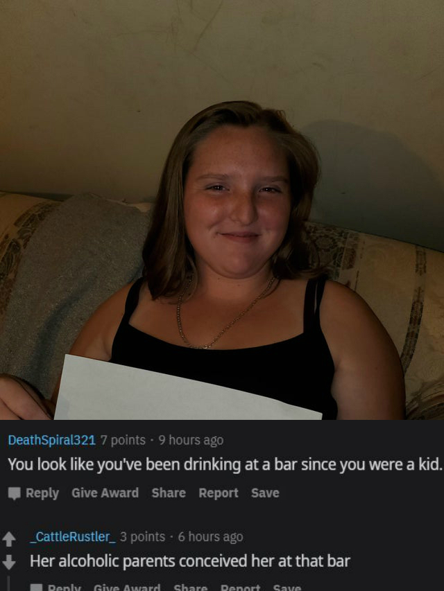 photo caption - DeathSpiral321 7 points . 9 hours ago You look you've been drinking at a bar since you were a kid. Give Award Report Save _CattleRustler_ 3 points 6 hours ago Her alcoholic parents conceived her at that bar Denky Give Award Denart Save