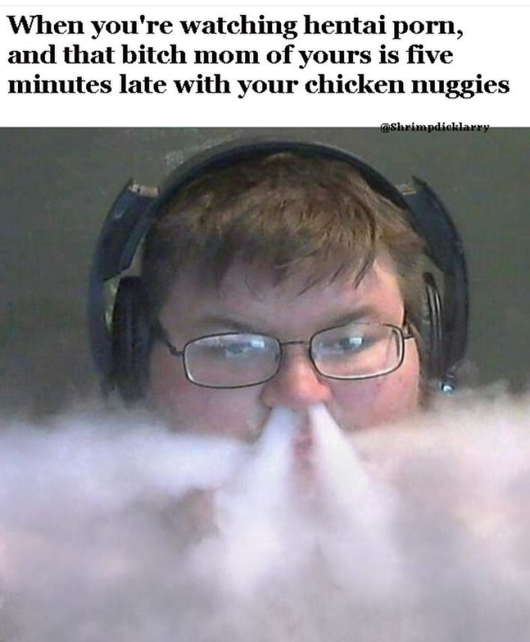 come from a world you don t understand - When you're watching hentai porn, and that bitch mom of yours is five minutes late with your chicken nuggies