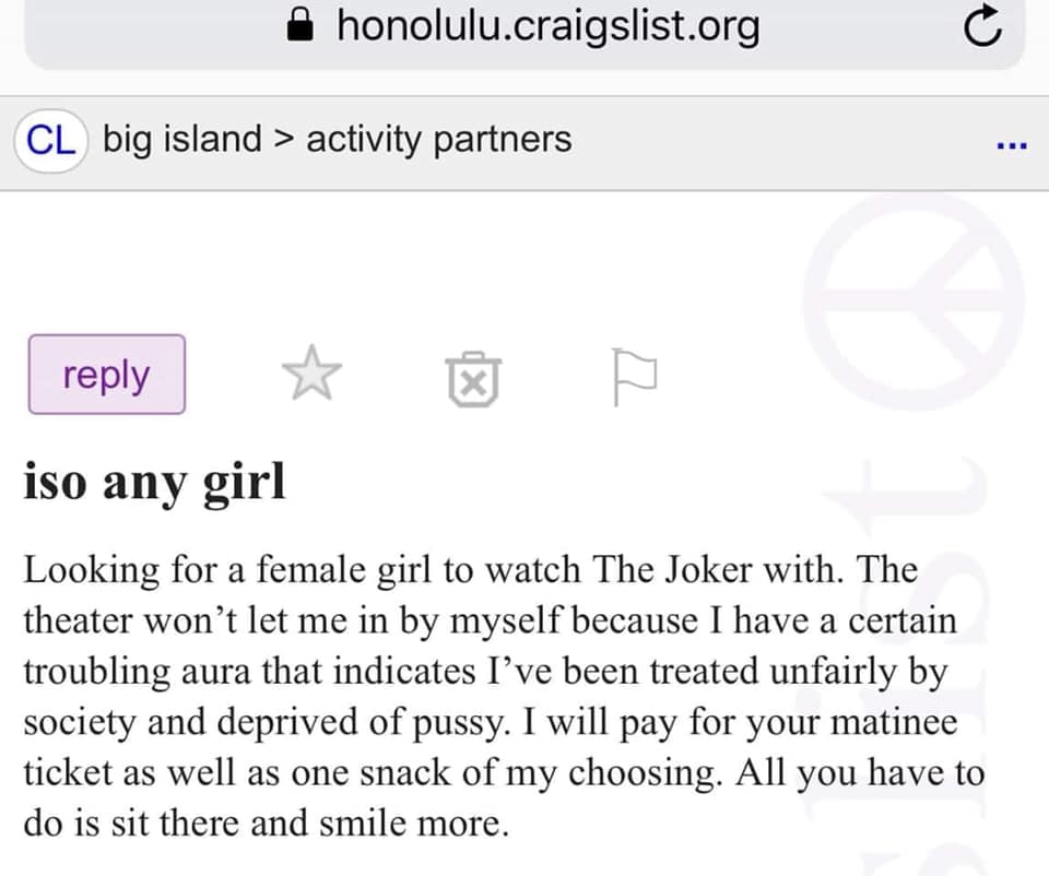 angle - honolulu.craigslist.org Cl big island > activity partners O iso any girl Looking for a female girl to watch The Joker with. The theater won't let me in by myself because I have a certain troubling aura that indicates I've been treated unfairly by 