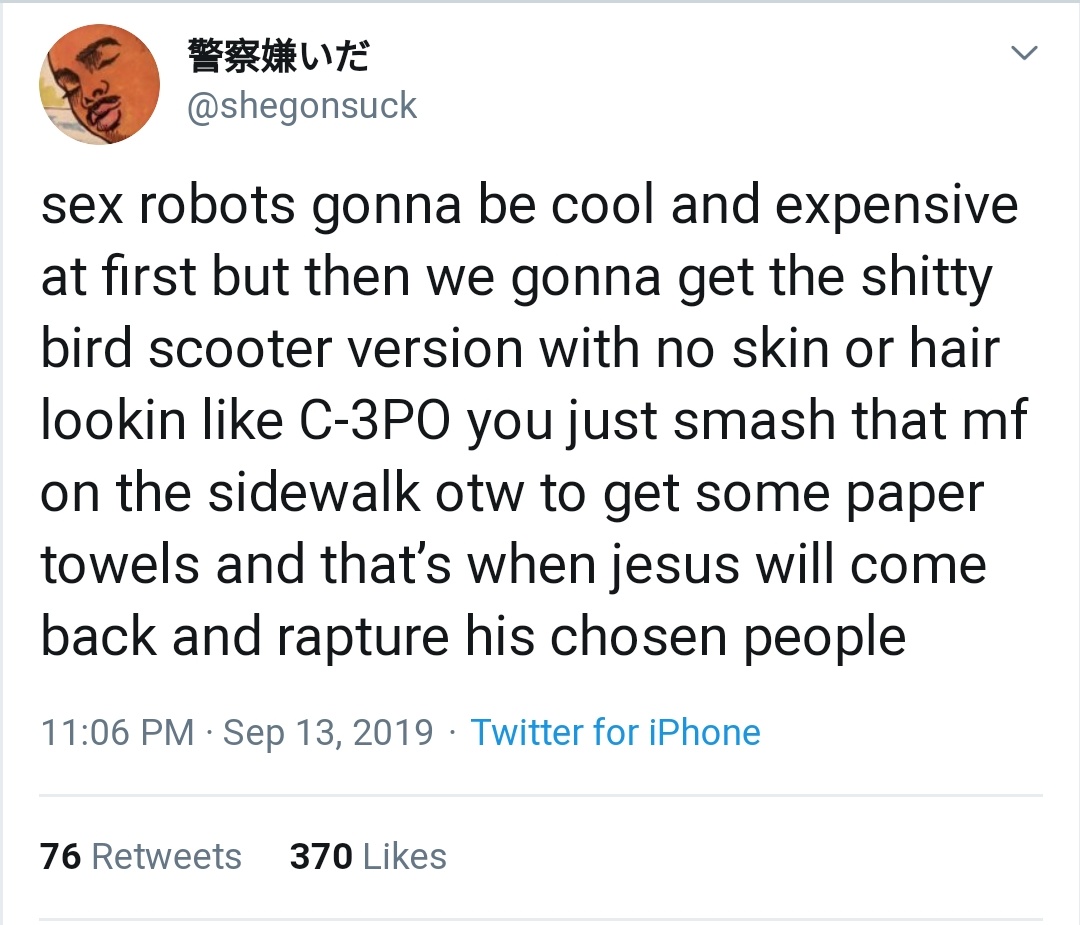 black twitter - sex robots gonna be cool and expensive at first but then we gonna get the shitty bird scooter version with no skin or hair lookin C3PO you just smash that mf on the sidewalk otw to get some paper towels and that's when jesus will come b