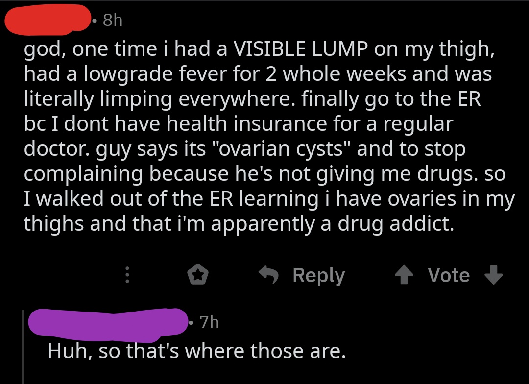 point - 8h god, one time i had a Visible Lump on my thigh, had a lowgrade fever for 2 whole weeks and was literally limping everywhere. finally go to the Er bc I dont have health insurance for a regular doctor. guy says its "ovarian cysts" and to stop com