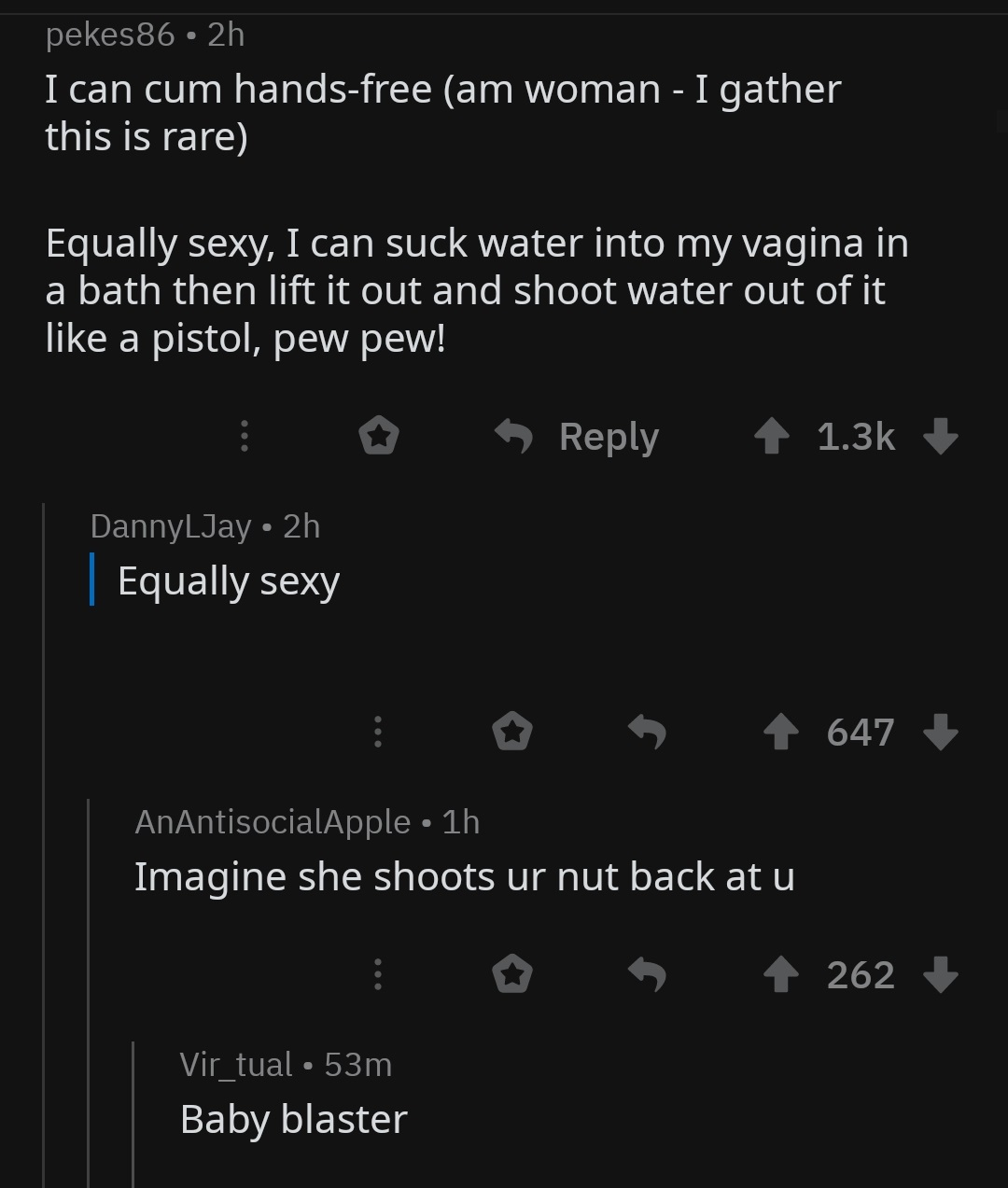 screenshot - pekes86 2h I can cum handsfree am woman I gather this is rare Equally sexy, I can suck water into my vagina in a bath then lift it out and shoot water out of it a pistol, pew pew! 1 DannyLJay 2h | Equally sexy 647 AnAntisocialApple 1h Imagine