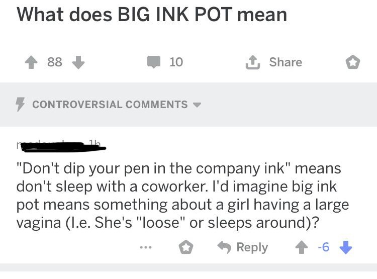 document - What does Big Ink Pot mean 88 101 Controversial "Don't dip your pen in the company ink" means don't sleep with a coworker. I'd imagine big ink pot means something about a girl having a large vagina I.e. She's "loose" or sleeps around? ... > 46