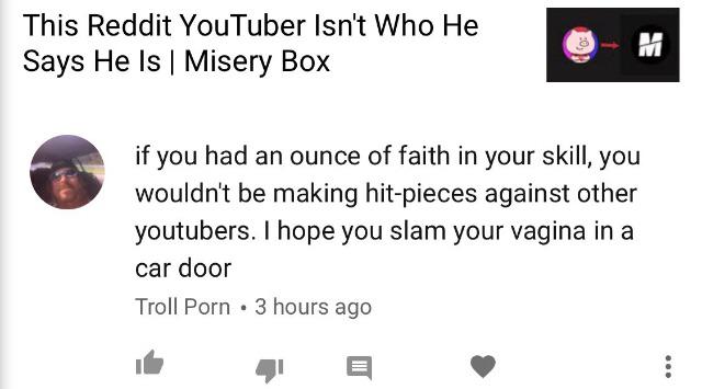 youtube - This Reddit YouTuber Isn't Who He Says He Is | Misery Box if you had an ounce of faith in your skill, you wouldn't be making hitpieces against other youtubers. I hope you slam your vagina in a car door Troll Porn . 3 hours ago