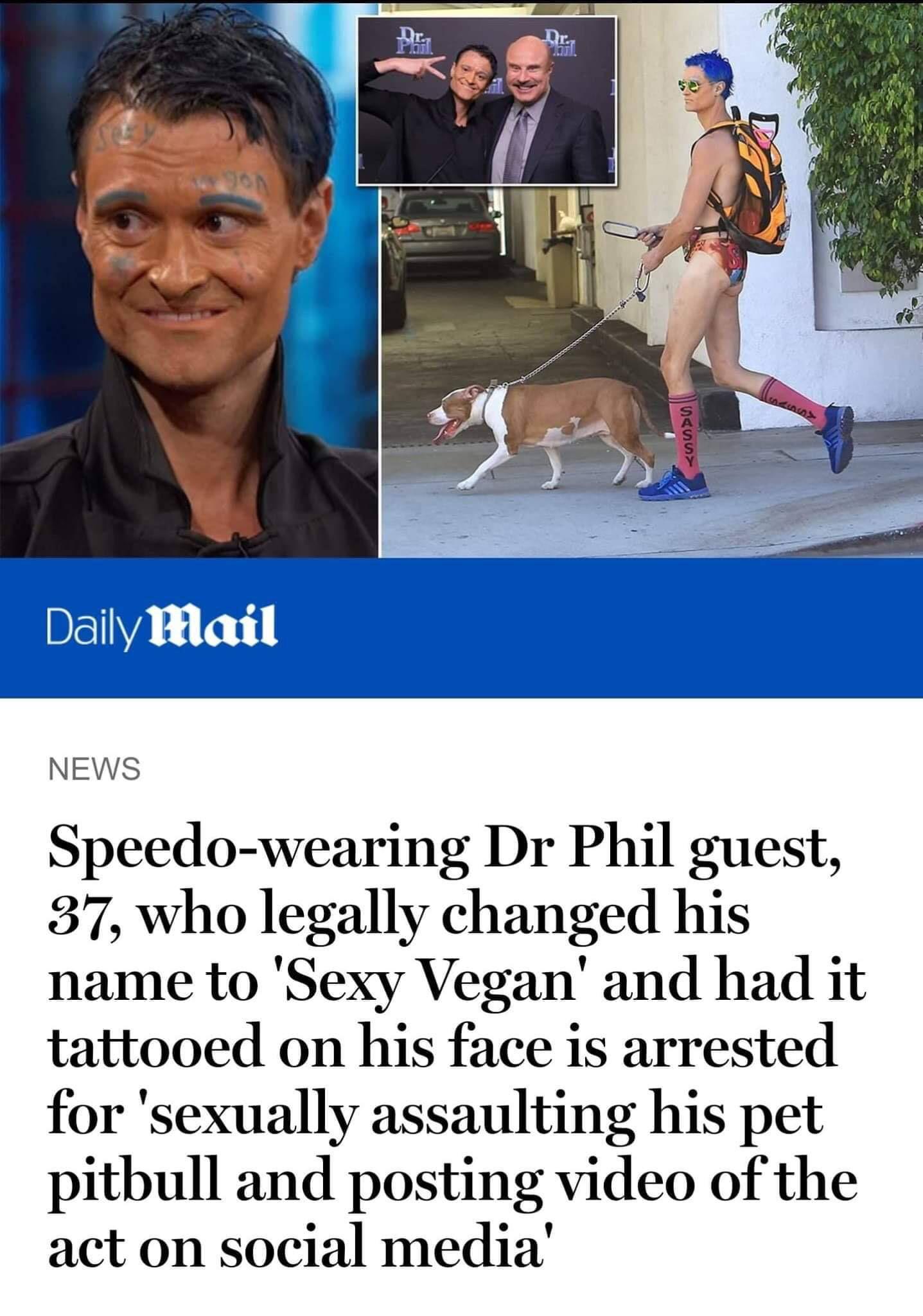 sexy vegan dog sexual assault - Det 0 Daily Mail News Speedowearing Dr Phil guest, 37, who legally changed his name to 'Sexy Vegan' and had it tattooed on his face is arrested for 'sexually assaulting his pet pitbull and posting video of the act on social