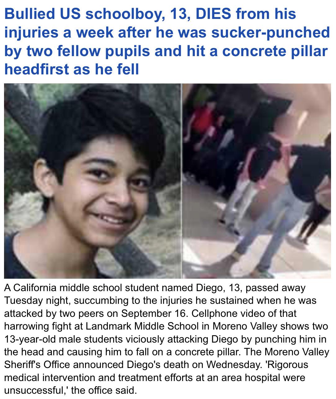 photo caption - Bullied Us schoolboy, 13, Dies from his injuries a week after he was suckerpunched by two fellow pupils and hit a concrete pillar headfirst as he fell A California middle school student named Diego, 13, passed away Tuesday night, succumbin