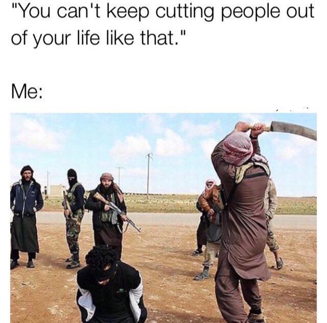 funny dark memes - "You can't keep cutting people out of your life that." Me