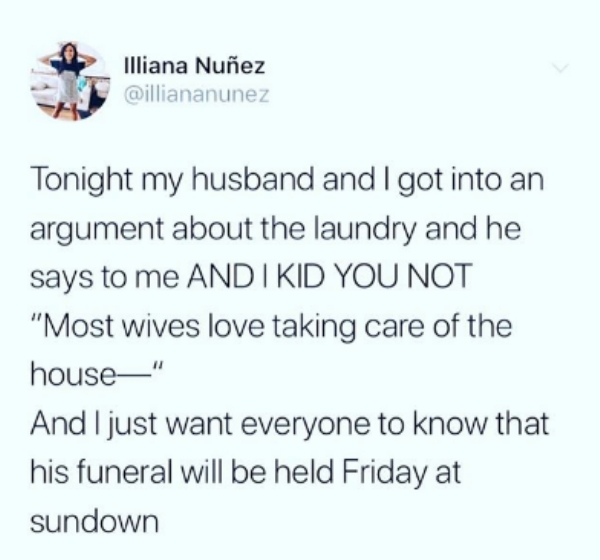 diagram - Illiana Nuez Tonight my husband and I got into an argument about the laundry and he says to me Andi Kid You Not "Most wives love taking care of the house" And I just want everyone to know that his funeral will be held Friday at sundown