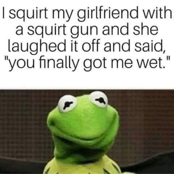 frog - | squirt my girlfriend with a squirt gun and she laughed it off and said, "you finally got me wet."