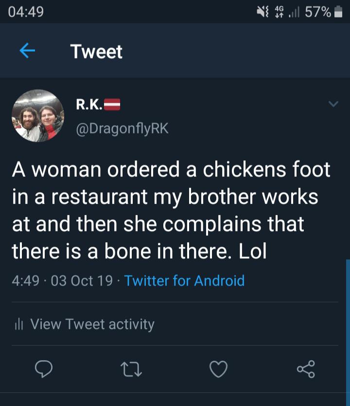 49.11 57% Tweet R.K. A woman ordered a chickens foot in a restaurant my brother works at and then she complains that there is a bone in there. Lol . 03 Oct 19 Twitter for Android ili View Tweet activity 22