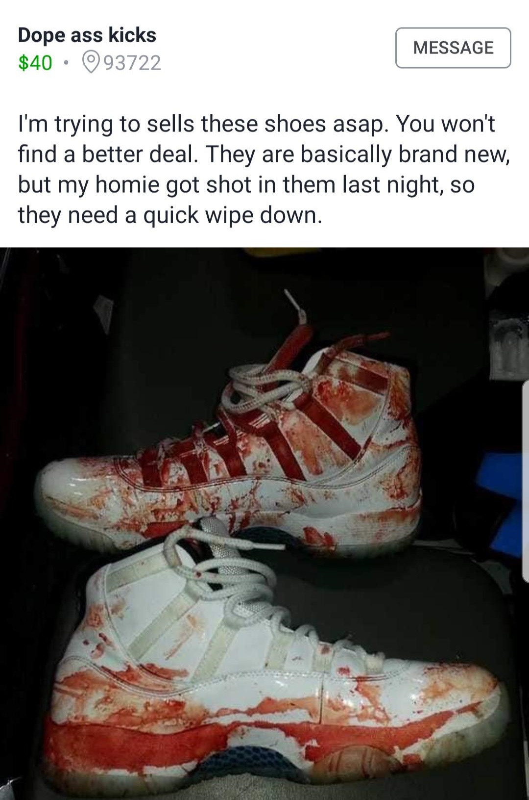 blood shoes - Dope ass kicks $40 093722 Message I'm trying to sells these shoes asap. You won't find a better deal. They are basically brand new, but my homie got shot in them last night, so they need a quick wipe down.