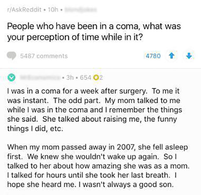 document - rAskReddit 10h. People who have been in a coma, what was your perception of time while in it? 5487 4780 . 3h.654 02 I was in a coma for a week after surgery. To me it was instant. The odd part. My mom talked to me while I was in the coma and I 