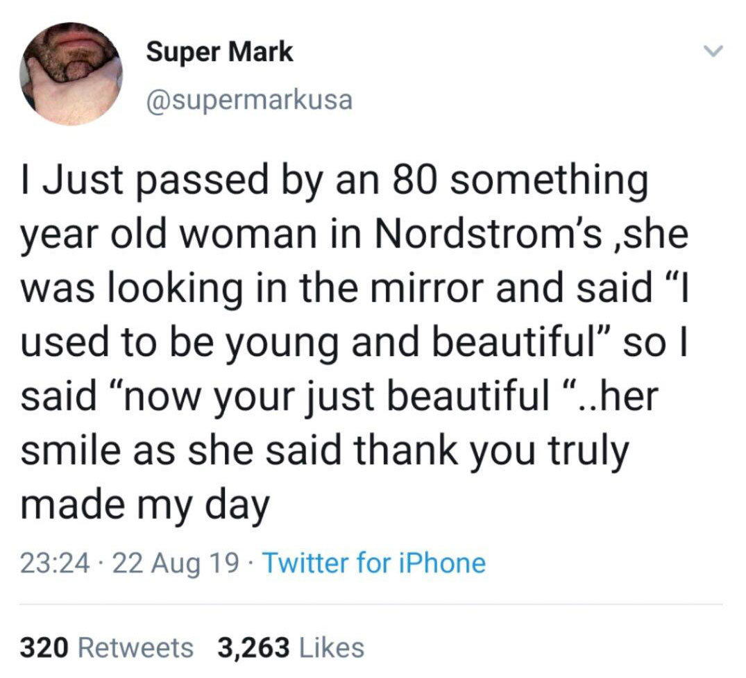 Superma Super Mark I Just passed by an 80 something year old woman in Nordstrom's ,she was looking in the mirror and said "I used to be young and beautiful so I said now your just beautiful "..her smile as she said thank you truly made my day 22 Aug 19.…