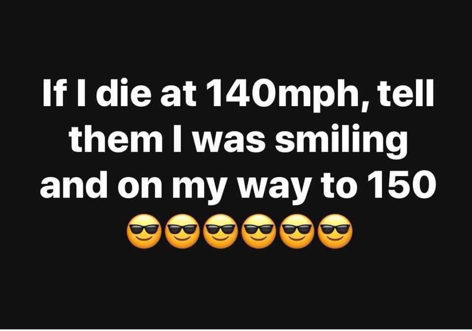 if i die at 140 mph - If I die at 140mph, tell them I was smiling and on my way to 150