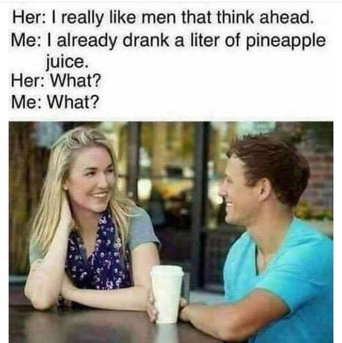 already drank a liter of pineapple juice - Her I really men that think ahead. Me I already drank a liter of pineapple juice. Her What? Me What?