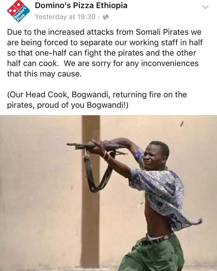 proud of you bogwandi - Domino's Pizza Domino's Pizza Ethiopia Yesterday at % Due to the increased attacks from Somali Pirates we are being forced to separate our working staff in half so that onehalf can fight the pirates and the other half can cook. We 