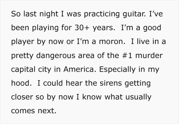So last night I was practicing guitar. I've been playing for 30 years. I'm a good player by now or I'm a moron. I live in a pretty dangerous area of the murder capital city in America. Especially in my hood. I could hear the sirens getting clo