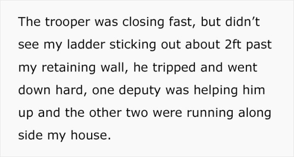 The trooper was closing fast, but didn't see my ladder sticking out about 2ft past my retaining wall, he tripped and went down hard, one deputy was helping him up and the other two were running along side my house.