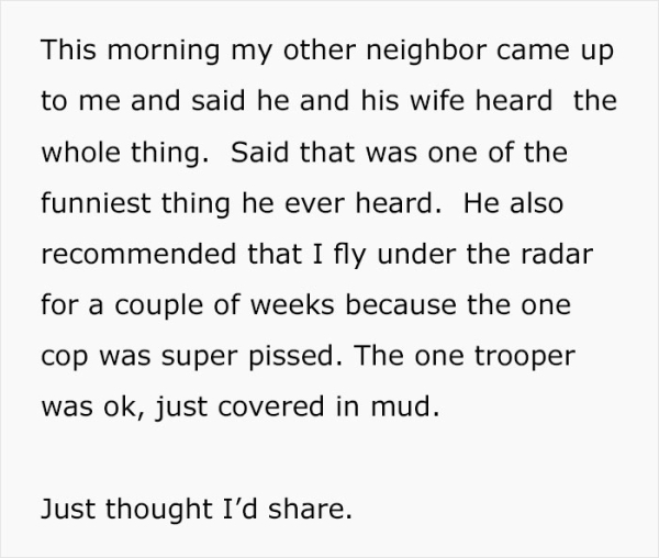 This morning my other neighbor came up to me and said he and his wife heard the whole thing. Said that was one of the funniest thing he ever heard. He also recommended that I fly under the radar for a couple of weeks because the one cop wa