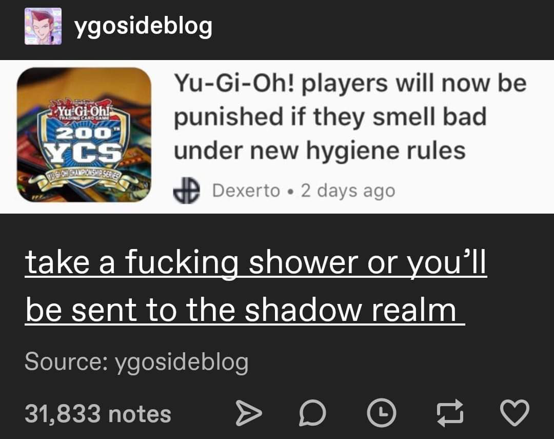 banner - ygosideblog Yu GiOh! | 200 YuGiOh! players will now be punished if they smell bad under new hygiene rules Dexerto 2 days ago Ycs Donesia take a fucking shower or you'll be sent to the shadow realm Source ygosideblog 31,833 notes > D