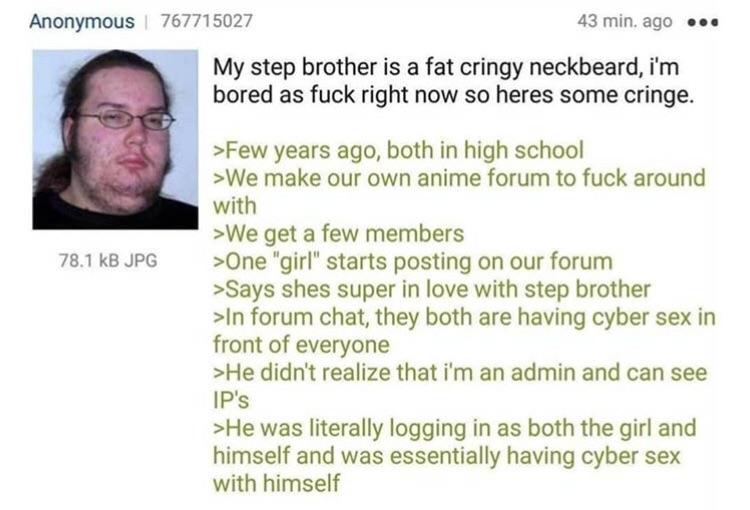 neckbeard cringe reddit - Anonymous 767715027 43 min. ago .. My step brother is a fat cringy neckbeard, i'm bored as fuck right now so heres some cringe. 78.1 kB Jpg >Few years ago, both in high school >We make our own anime forum to fuck around with >We 