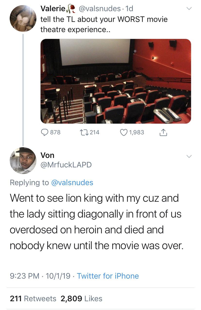 black twitter - tell the Tl about your Worst movie theatre experience.. 878 27214 1,983 1 Von Went to see lion king with my cuz and the lady sitting diagonally in front of us overdosed on heroin and died and nobody knew until the movie was over. 10119.…