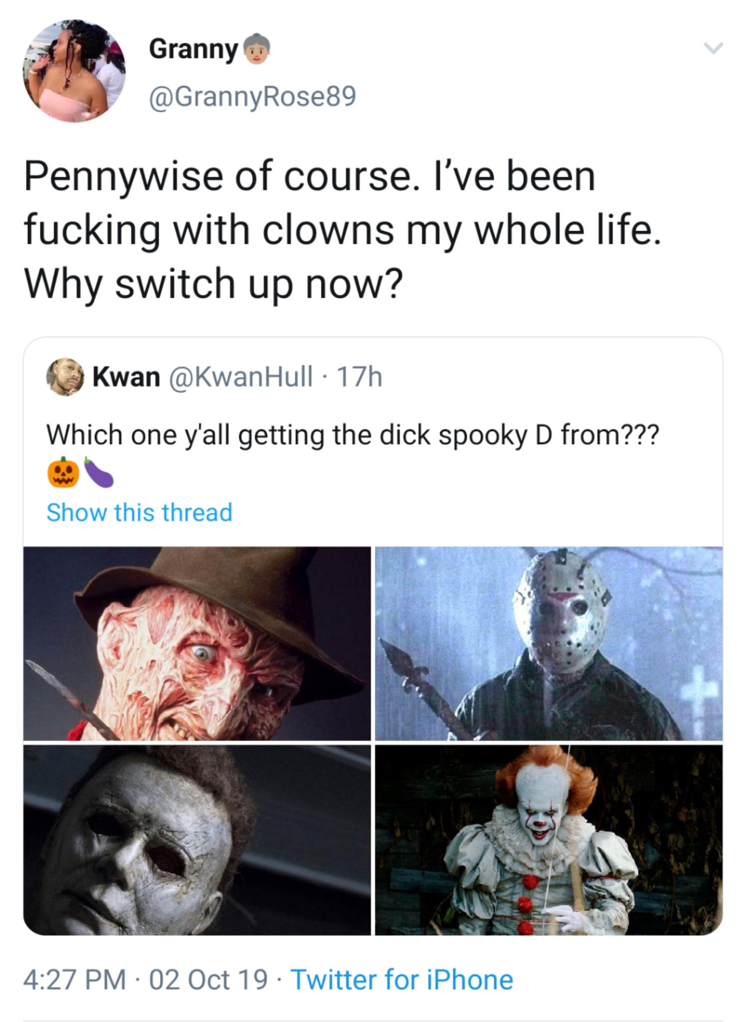 black twitter - Granny Pennywise of course. I've been fucking with clowns my whole life. Why switch up now? Kwan 17h Which one y'all getting the dick spooky D from??? Show this thread 02 Oct 19 Twitter for iPhone