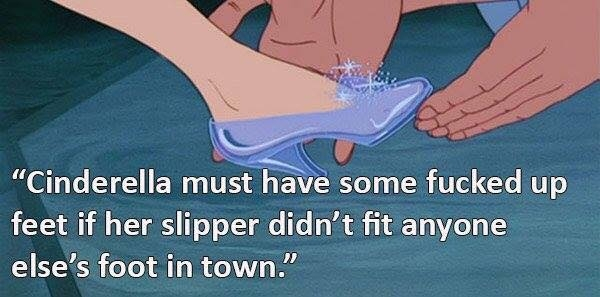 foot - "Cinderella must have some fucked up feet if her slipper didn't fit anyone else's foot in town."