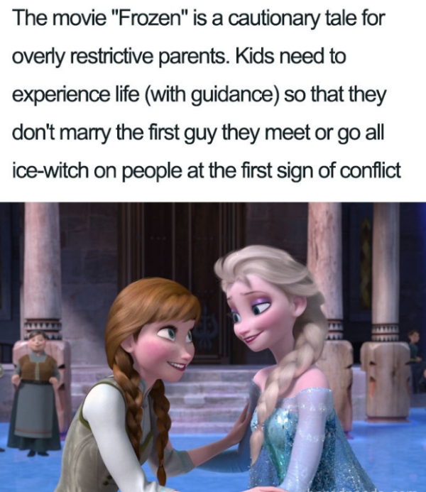 Frozen - The movie "Frozen" is a cautionary tale for overly restrictive parents. Kids need to experience life with guidance so that they don't marry the first guy they meet or go all icewitch on people at the first sign of conflict